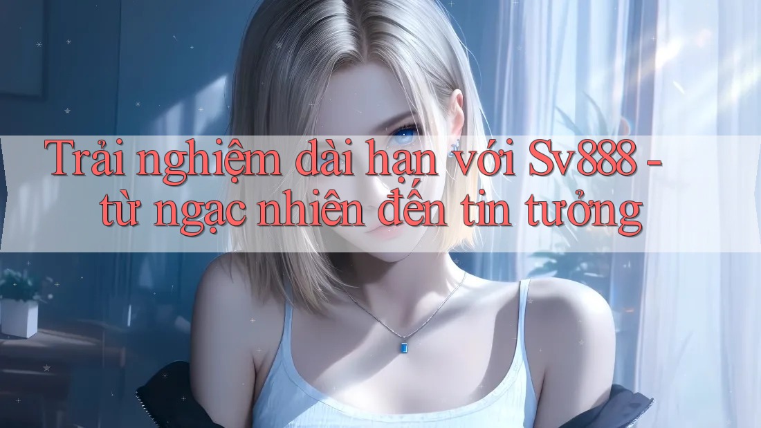 Trải nghiệm dài hạn với Sv888 - từ ngạc nhiên đến tin tưởng Trải nghiệm dài hạn với Sv888 - từ ngạc nhiên đến tin tưởng