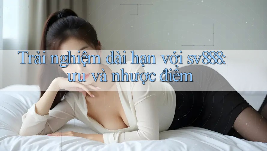 Trải nghiệm dài hạn với sv888: ưu và nhược điểm Trải nghiệm dài hạn với sv888: ưu và nhược điểm