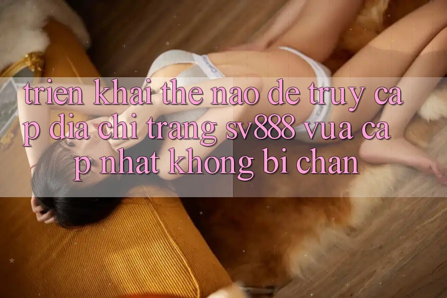 Triển khai Thế Nào Để Truy Cập Địa chỉ trang SV888 Vừa cập nhật Không Bị Chặn? Triển khai Thế Nào Để Truy Cập Địa chỉ trang SV888 Vừa cập nhật Không Bị Chặn?