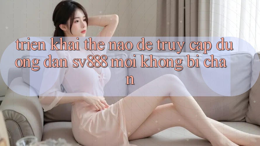Triển khai Thế Nào Để Truy Cập Đường dẫn SV888 Mới Không Bị Chặn? Triển khai Thế Nào Để Truy Cập Đường dẫn SV888 Mới Không Bị Chặn?