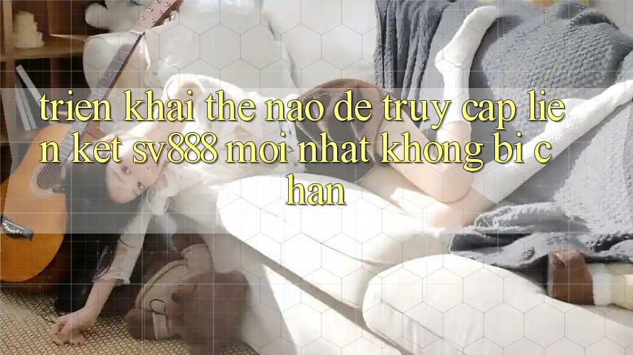Triển khai Thế Nào Để Truy Cập Liên kết SV888 Mới Nhất Không Bị Chặn? Triển khai Thế Nào Để Truy Cập Liên kết SV888 Mới Nhất Không Bị Chặn?
