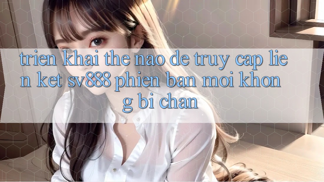 Triển khai Thế Nào Để Truy Cập Liên kết SV888 Phiên bản mới Không Bị Chặn? Triển khai Thế Nào Để Truy Cập Liên kết SV888 Phiên bản mới Không Bị Chặn?