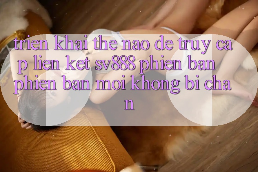 Triển khai Thế Nào Để Truy Cập Liên kết SV888 Phiên bản phiên bản mới Không Bị Chặn? Triển khai Thế Nào Để Truy Cập Liên kết SV888 Phiên bản phiên bản mới Không Bị Chặn?