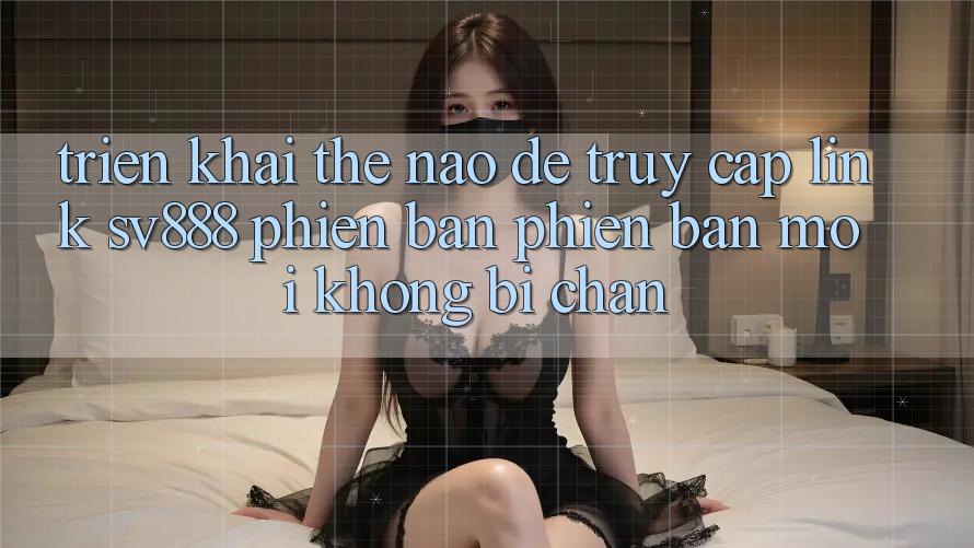 Triển khai Thế Nào Để Truy Cập Link SV888 Phiên bản phiên bản mới Không Bị Chặn? Triển khai Thế Nào Để Truy Cập Link SV888 Phiên bản phiên bản mới Không Bị Chặn?