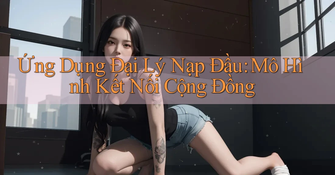 Ứng Dụng Đại Lý Nạp Đầu: Mô Hình Kết Nối Cộng Đồng