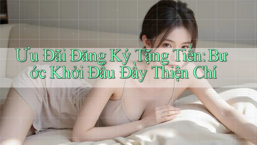 Ưu Đãi Đăng Ký Tặng Tiền: Bước Khởi Đầu Đầy Thiện Chí Ưu Đãi Đăng Ký Tặng Tiền: Bước Khởi Đầu Đầy Thiện Chí