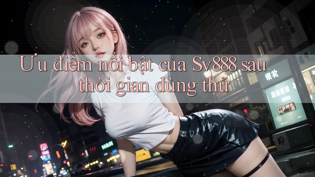 Ưu điểm nổi bật của Sv888 sau thời gian dùng thử Ưu điểm nổi bật của Sv888 sau thời gian dùng thử