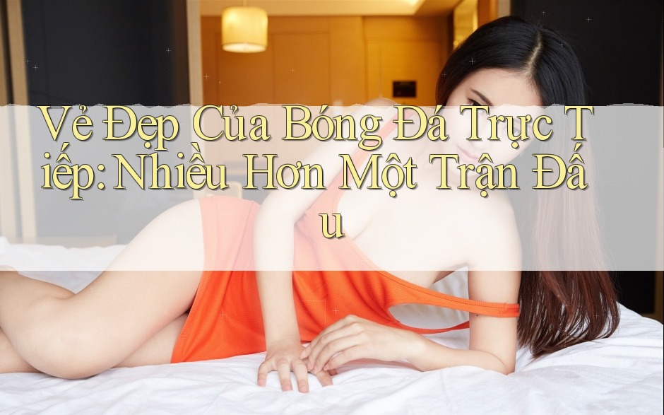 Vẻ Đẹp Của Bóng Đá Trực Tiếp: Nhiều Hơn Một Trận Đấu Vẻ Đẹp Của Bóng Đá Trực Tiếp: Nhiều Hơn Một Trận Đấu
