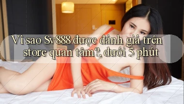 Vì sao Sv888 được đánh giá trên store quan tâm, dưới 5 phút