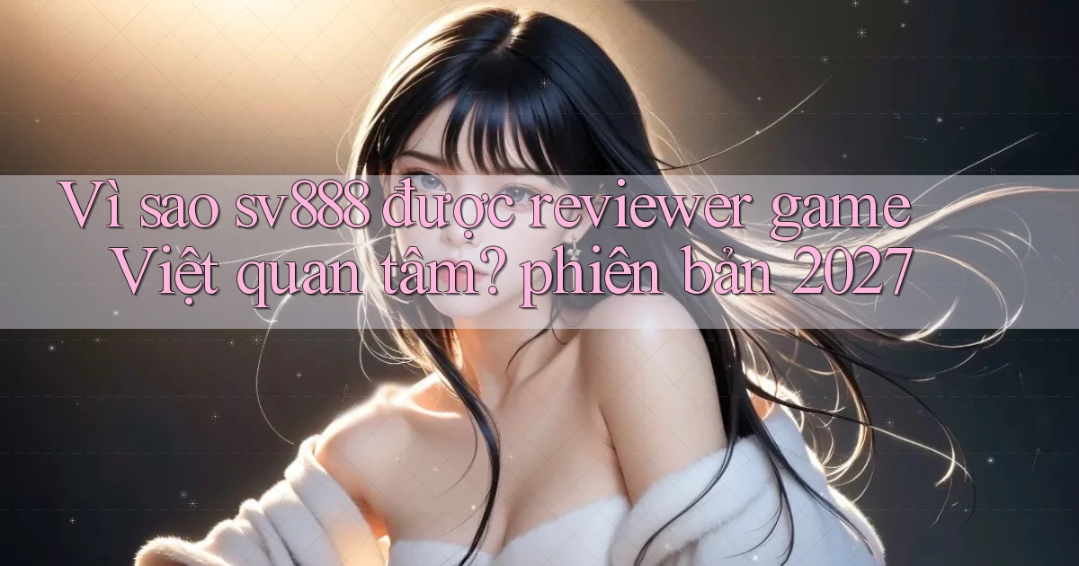 Vì sao sv888 được reviewer game Việt quan tâm phiên bản 2027