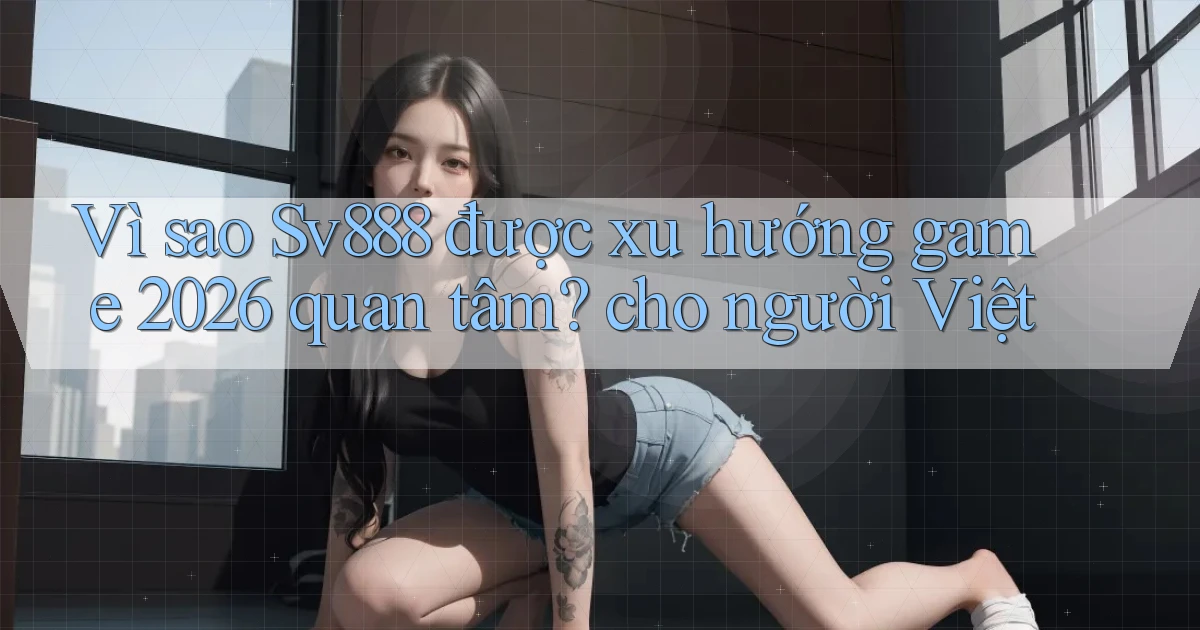 Vì sao Sv888 được xu hướng game 2026 quan tâm cho người Việt